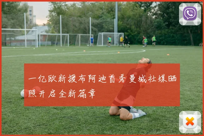 一亿欧新援布阿迪首秀曼城社媒晒照开启全新篇章
