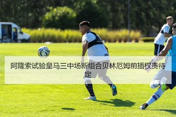 阿隆索试验皇马三中场新组合贝林厄姆前插权责待定