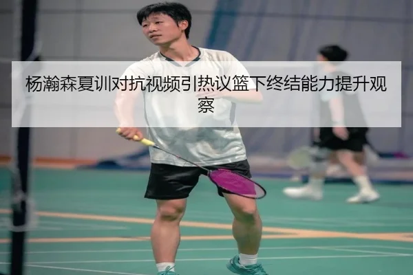 杨瀚森夏训对抗视频引热议篮下终结能力提升观察