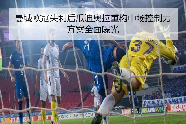 曼城欧冠失利后瓜迪奥拉重构中场控制力方案全面曝光