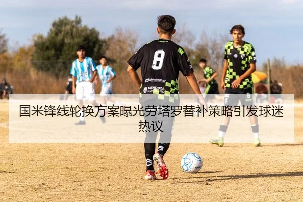 国米锋线轮换方案曝光劳塔罗替补策略引发球迷热议
